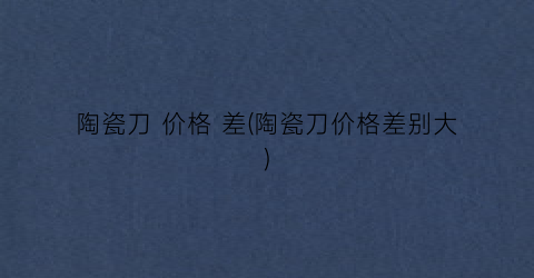 “陶瓷刀 价格 差(陶瓷刀价格差别大)